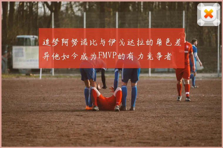追梦阿努诺比与伊戈达拉的角色差异他如今成为FMVP的有力竞争者