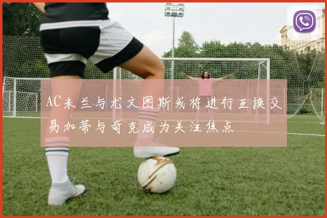 AC米兰与尤文图斯或将进行互换交易加蒂与奇克成为关注焦点