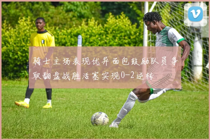骑士主场表现优异面包鼓励队员争取翻盘战胜活塞实现0-2逆转